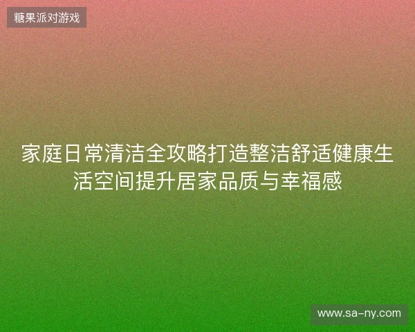 家庭日常清洁全攻略打造整洁舒适健康生活空间提升居家品质与幸福感