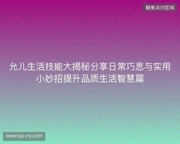 允儿生活技能大揭秘分享日常巧思与实用小妙招提升品质生活智慧篇
